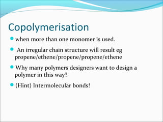 Copolymerisation
when more than one monomer is used.
 An irregular chain structure will result eg
 propene/ethene/propene/propene/ethene
Why many polymers designers want to design a
 polymer in this way?
(Hint) Intermolecular bonds!
 