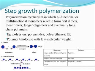 Step growth polymerization
Polymerization mechanism in which bi-functional or
multifunctional monomers react to form first dimers,
then trimers, longer oligomers and eventually long
chain polymers.
•Eg: polyesters, polyamides, polyurethanes. Etc
•Polymer+molecule with low molecular weight.
 