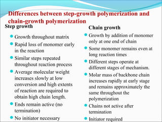 Differences between step-growth polymerization and
 chain-growth polymerization
Step growth                       Chain growth
 Growth throughout matrix      Growth by addition of monomer
                                 only at one end of chain
 Rapid loss of monomer early
                                Some monomer remains even at
  in the reaction
                                 long reaction times
 Similar steps repeated
                                Different steps operate at
  throughout reaction process
                                 different stages of mechanism.
 Average molecular weight
                                Molar mass of backbone chain
  increases slowly at low        increases rapidly at early stage
  conversion and high extents    and remains approximately the
  of reaction are required to    same throughout the
  obtain high chain length.      polymerization
 Ends remain active (no        Chains not active after
  termination)                   termination
 No initiator necessary        Initiator required
 