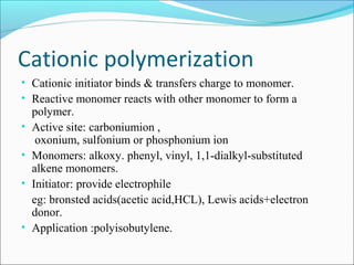 Cationic polymerization
• Cationic initiator binds & transfers charge to monomer.
• Reactive monomer reacts with other monomer to form a
    polymer.
•   Active site: carboniumion ,
     oxonium, sulfonium or phosphonium ion
•   Monomers: alkoxy. phenyl, vinyl, 1,1-dialkyl-substituted
    alkene monomers.
•   Initiator: provide electrophile
    eg: bronsted acids(acetic acid,HCL), Lewis acids+electron
    donor.
•   Application :polyisobutylene.
 