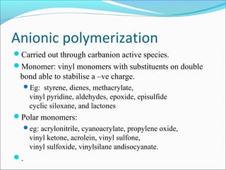 Anionic polymerization
Carried out through carbanion active species.
Monomer: vinyl monomers with substituents on double
 bond able to stabilise a –ve charge.
  Eg: styrene, dienes, methacrylate,
     vinyl pyridine, aldehydes, epoxide, episulfide
     cyclic siloxane, and lactones
Polar monomers:
  eg: acrylonitrile, cyanoacrylate, propylene oxide,
     vinyl ketone, acrolein, vinyl sulfone,
     vinyl sulfoxide, vinylsilane andisocyanate.
.
 
