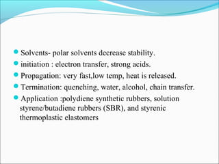 Solvents- polar solvents decrease stability.
initiation : electron transfer, strong acids.
Propagation: very fast,low temp, heat is released.
Termination: quenching, water, alcohol, chain transfer.
Application :polydiene synthetic rubbers, solution
  styrene/butadiene rubbers (SBR), and styrenic
  thermoplastic elastomers
 