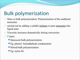 Bulk polymerization
• Mass or bulk polymerization: Polymerization of the undiluted
  monomer.
• carried out by adding a soluble initiator to pure monomer into
  liquid state.
• Viscosity increases dramatically during conversion
• 2 types
    Quiescent bulk polymerization
    Eg: phenol- formaldehyde condensation
    Stirred bulk polymerization
    Eg: nylon 66.
 
