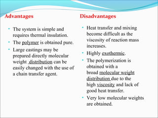 Advantages                          Disadvantages

 • The system is simple and         • Heat transfer and mixing
   requires thermal insulation.       become difficult as the
 • The polymer is obtained pure.      viscosity of reaction mass
                                      increases.
 • Large castings may be
                                    • Highly exothermic.
   prepared directly molecular
   weight distribution can be       • The polymerization is
   easily changed with the use of     obtained with a
   a chain transfer agent.            broad molecular weight
                                      distribution due to the
                                      high viscosity and lack of
                                      good heat transfer.
                                    • Very low molecular weights
                                      are obtained.
 