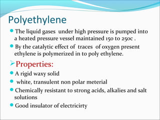 Polyethylene
The liquid gases under high pressure is pumped into
 a heated pressure vessel maintained 150 to 250c .
By the catalytic effect of traces of oxygen present
 ethylene is polymerized in to poly ethylene.
Properties:
A rigid waxy solid
 white, transulent non polar meterial
Chemically resistant to strong acids, alkalies and salt
 solutions
Good insulator of electricirty
 