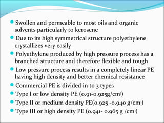 Swollen and permeable to most oils and organic
 solvents particularly to kerosene
Due to its high symmetrical structure polyethylene
 crystallizes very easily
Polyethylene produced by high pressure process has a
 branched structure and therefore flexible and tough
Low pressure process results in a completely linear PE
 having high density and better chemical resistance
Commercial PE is divided in to 3 types
Type I or low density PE (0.91-0.925g/cm3)
Type II or medium density PE(0.925 -0.940 g/cm3)
Type III or high density PE (0.941- 0.965 g /cm3)
 
