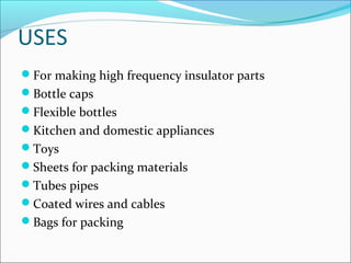 USES
For making high frequency insulator parts
Bottle caps
Flexible bottles
Kitchen and domestic appliances
Toys
Sheets for packing materials
Tubes pipes
Coated wires and cables
Bags for packing
 