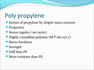 Poly propylene
Isomer of propylene by Zeigler natta reaction
Properties
Stereo regular ( iso tactic)
Highly crystalline polymer (M.P 160-170 c)
Better hardness
Strength
Stiff than PE
More resistant than PE
 