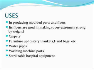 USES
In producing moulded parts and fibers
Its fibers are used in making ropes(extremely strong
 by weight)
Carpets
Furniture upholstery,Blankets,Hand bags, etc
Water pipes
Washing machine parts
Sterilizable hospital equipment
 