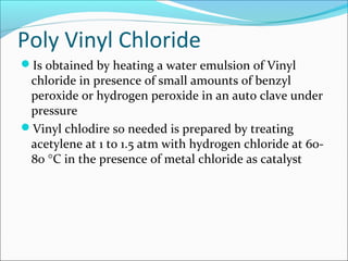 Poly Vinyl Chloride
Is obtained by heating a water emulsion of Vinyl
 chloride in presence of small amounts of benzyl
 peroxide or hydrogen peroxide in an auto clave under
 pressure
Vinyl chlodire so needed is prepared by treating
 acetylene at 1 to 1.5 atm with hydrogen chloride at 60-
 80 °C in the presence of metal chloride as catalyst
 