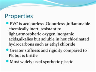 Properties
PVC is acolourless ,Odourless ,inflammable
 chemically inert ,resistant to
 light,atmospheric oxygen,inorganic
 acids,alkalies but soluble in hot chlorinated
 hydrocarbons such as ethyl chloride
Greater stiffness and rigidity compared to
 PE but is brittle
Most widely used synthetic plastic
 