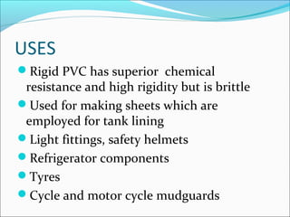 USES
Rigid PVC has superior chemical
 resistance and high rigidity but is brittle
Used for making sheets which are
 employed for tank lining
Light fittings, safety helmets
Refrigerator components
Tyres
Cycle and motor cycle mudguards
 