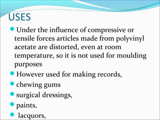 USES
Under the influence of compressive or
 tensile forces articles made from polyvinyl
 acetate are distorted, even at room
 temperature, so it is not used for moulding
 purposes
However used for making records,
chewing gums
surgical dressings,
paints,
 lacquors,
 