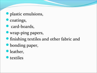 plastic emulsions,
coatings,
 card-boards,
wrap-ping papers,
finishing textiles and other fabric and
bonding paper,
leather,
textiles
 