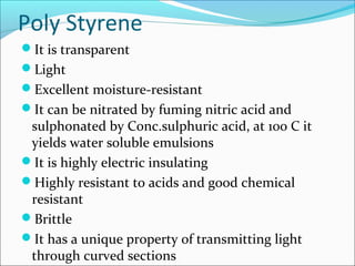 Poly Styrene
It is transparent
Light
Excellent moisture-resistant
It can be nitrated by fuming nitric acid and
 sulphonated by Conc.sulphuric acid, at 100 C it
 yields water soluble emulsions
It is highly electric insulating
Highly resistant to acids and good chemical
 resistant
Brittle
It has a unique property of transmitting light
 through curved sections
 