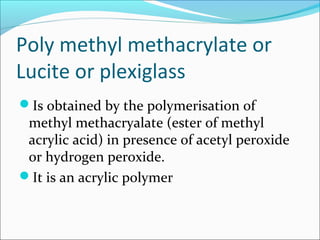 Poly methyl methacrylate or
Lucite or plexiglass
Is obtained by the polymerisation of
 methyl methacryalate (ester of methyl
 acrylic acid) in presence of acetyl peroxide
 or hydrogen peroxide.
It is an acrylic polymer
 