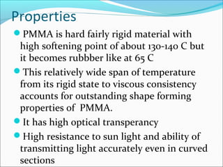 Properties
PMMA is hard fairly rigid material with
 high softening point of about 130-140 C but
 it becomes rubbber like at 65 C
This relatively wide span of temperature
 from its rigid state to viscous consistency
 accounts for outstanding shape forming
 properties of PMMA.
It has high optical transperancy
High resistance to sun light and ability of
 transmitting light accurately even in curved
 sections
 