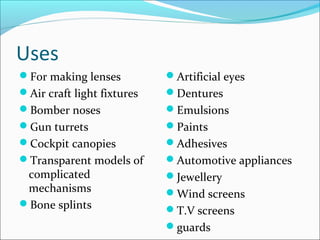 Uses
For making lenses          Artificial eyes
Air craft light fixtures   Dentures
Bomber noses               Emulsions
Gun turrets                Paints
Cockpit canopies           Adhesives
Transparent models of      Automotive appliances
 complicated                Jewellery
 mechanisms                 Wind screens
Bone splints
                            T.V screens
                            guards
 