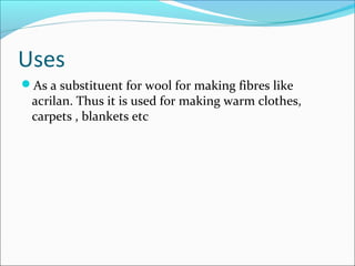 Uses
As a substituent for wool for making fibres like
 acrilan. Thus it is used for making warm clothes,
 carpets , blankets etc
 