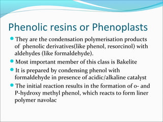 Phenolic resins or Phenoplasts
They are the condensation polymerisation products
 of phenolic derivatives(like phenol, resorcinol) with
 aldehydes (like formaldehyde).
Most important member of this class is Bakelite
It is prepared by condensing phenol with
 formaldehyde in presence of acidic/alkaline catalyst
The initial reaction results in the formation of o- and
 P-hydroxy methyl phenol, which reacts to form liner
 polymer navolac
 