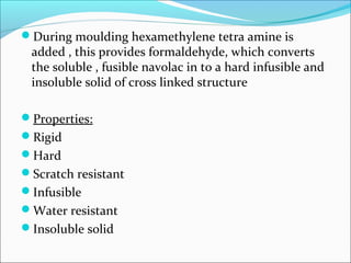 During moulding hexamethylene tetra amine is
 added , this provides formaldehyde, which converts
 the soluble , fusible navolac in to a hard infusible and
 insoluble solid of cross linked structure

Properties:
Rigid
Hard
Scratch resistant
Infusible
Water resistant
Insoluble solid
 