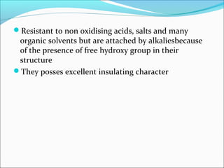 Resistant to non oxidising acids, salts and many
 organic solvents but are attached by alkaliesbecause
 of the presence of free hydroxy group in their
 structure
They posses excellent insulating character
 