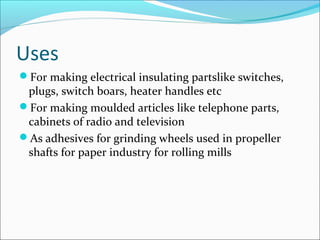 Uses
For making electrical insulating partslike switches,
 plugs, switch boars, heater handles etc
For making moulded articles like telephone parts,
 cabinets of radio and television
As adhesives for grinding wheels used in propeller
 shafts for paper industry for rolling mills
 