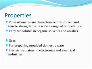 Properties
Polycarbonates are charecteriseed by impact and
 tensile strength over a wide a range of tempetature.
They are soluble in organic solvents and alkalies


Uses:
For preparing moulded domestic ware
Electric insulators in electronics and electrical
 industries.
 