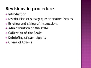 Revisions in procedure
 Introduction
 Distribution of survey questionnaires/scales
 Briefing and giving of instructions
 Administration of the scale
 Collection of the Scale
 Debriefing of participants
 Giving of tokens
 