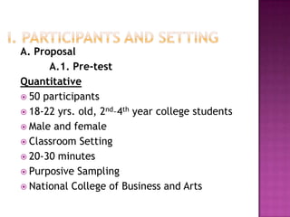 A. Proposal
      A.1. Pre-test
Quantitative
 50 participants
 18-22 yrs. old, 2nd–4th year college students
 Male and female
 Classroom Setting
 20-30 minutes
 Purposive Sampling
 National College of Business and Arts
 