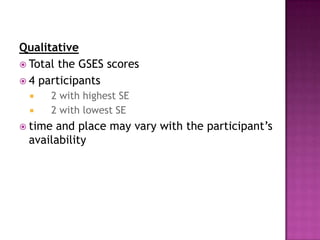 Qualitative
 Total the GSES scores
 4 participants
     2 with highest SE
     2 with lowest SE
 timeand place may vary with the participant’s
 availability
 