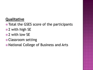 Qualitative
 Total the GSES score of the participants
 2 with high SE
 2 with low SE
 Classroom setting
 National College of Business and Arts
 