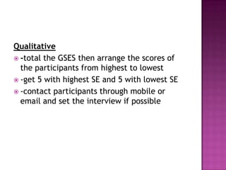 Qualitative
 -total the GSES then arrange the scores of
  the participants from highest to lowest
 -get 5 with highest SE and 5 with lowest SE
 -contact participants through mobile or
  email and set the interview if possible
 