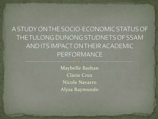 Maybelle Bashan Clarie Cruz Nicole Navarro AlysaRaymundo A STUDY ON THE SOCIO-ECONOMIC STATUS OF THE TULONG DUNONG STUDNETS OF SSAM AND ITS IMPACT ON THEIR ACADEMIC PERFORMANCE 