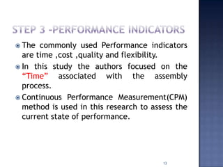  The commonly used Performance indicators
are time ,cost ,quality and flexibility.
 In this study the authors focused on the
“Time” associated with the assembly
process.
 Continuous Performance Measurement(CPM)
method is used in this research to assess the
current state of performance.
13
 