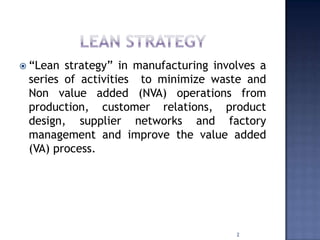  “Lean strategy” in manufacturing involves a
series of activities to minimize waste and
Non value added (NVA) operations from
production, customer relations, product
design, supplier networks and factory
management and improve the value added
(VA) process.
2
 