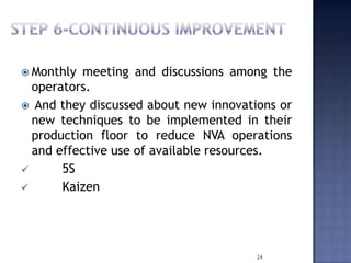  Monthly meeting and discussions among the
operators.
 And they discussed about new innovations or
new techniques to be implemented in their
production floor to reduce NVA operations
and effective use of available resources.
 5S
 Kaizen
24
 