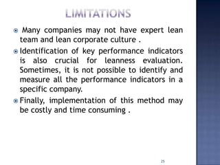  Many companies may not have expert lean
team and lean corporate culture .
 Identification of key performance indicators
is also crucial for leanness evaluation.
Sometimes, it is not possible to identify and
measure all the performance indicators in a
specific company.
 Finally, implementation of this method may
be costly and time consuming .
25
 