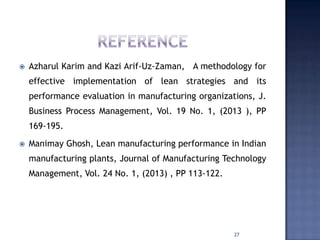  Azharul Karim and Kazi Arif-Uz-Zaman, A methodology for
effective implementation of lean strategies and its
performance evaluation in manufacturing organizations, J.
Business Process Management, Vol. 19 No. 1, (2013 ), PP
169-195.
 Manimay Ghosh, Lean manufacturing performance in Indian
manufacturing plants, Journal of Manufacturing Technology
Management, Vol. 24 No. 1, (2013) , PP 113-122.
27
 