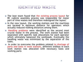  The lean team found that the existing process layout for
RC cubicle assembly process was responsible for major
part of time wastes and therefore redesigned the layout.
 In the new layout, the working stations and the machines
are located in optimum distance for operators which
actually reduced walking distances among them.
 Handling problems were identified as the second most
crucial waste in the process. The work station had been
separated with specific task allocations for each operator
which ultimately balanced the workloads. Eventually the
handling waste was minimized by the separation of the
tasks.
 In order to overcome the problem related to shortage of
parts and tools in work stations, different trolleys in each
work station was allocated with necessary tools and
working parts
32
 