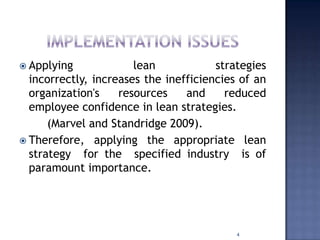  Applying lean strategies
incorrectly, increases the inefficiencies of an
organization's resources and reduced
employee confidence in lean strategies.
(Marvel and Standridge 2009).
 Therefore, applying the appropriate lean
strategy for the specified industry is of
paramount importance.
4
 