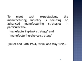 To meet such expectations, the
manufacturing industry is focusing on
advanced manufacturing strategies in
particular the
„manufacturing-task strategy‟ and
„manufacturing-choice strategy‟
(Miller and Roth 1994, Swink and Way 1995).
41
 