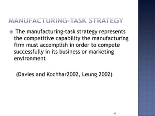  The manufacturing-task strategy represents
the competitive capability the manufacturing
firm must accomplish in order to compete
successfully in its business or marketing
environment
(Davies and Kochhar2002, Leung 2002)
42
 