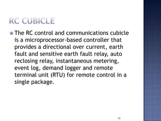  The RC control and communications cubicle
is a microprocessor-based controller that
provides a directional over current, earth
fault and sensitive earth fault relay, auto
reclosing relay, instantaneous metering,
event log, demand logger and remote
terminal unit (RTU) for remote control in a
single package.
45
 