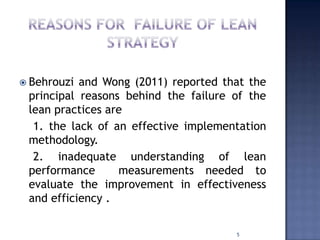  Behrouzi and Wong (2011) reported that the
principal reasons behind the failure of the
lean practices are
1. the lack of an effective implementation
methodology.
2. inadequate understanding of lean
performance measurements needed to
evaluate the improvement in effectiveness
and efficiency .
5
 