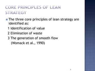  The three core principles of lean strategy are
identified as:
1 Identification of value
2 Elimination of waste
3 The generation of smooth flow
(Womack et al., 1990)
6
 