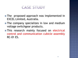  The proposed approach was implemented in
EXCEL Limited, Australia.
 The company specializes in low and medium
voltage switchgear products.
 This research mainly focused on electrical
control and communication cubicle assembly
RC-01 ES.
9
 