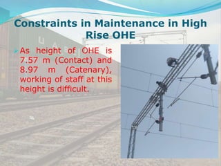 As height of OHE is
7.57 m (Contact) and
8.97 m (Catenary),
working of staff at this
height is difficult.
Constraints in Maintenance in High
Rise OHE
 