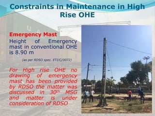 Emergency Mast
Height of Emergency
mast in conventional OHE
is 8.90 m
(as per RDSO spec. ETI/C/0072)
For High rise OHE no
drawing of emergency
mast has been provided
by RDSO the matter was
discussed in 30th MSG
and matter is under
consideration of RDSO
Constraints in Maintenance in High
Rise OHE
 