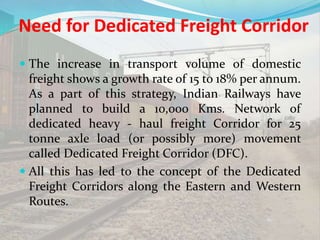 Need for Dedicated Freight Corridor
 The increase in transport volume of domestic
freight shows a growth rate of 15 to 18% per annum.
As a part of this strategy, Indian Railways have
planned to build a 10,000 Kms. Network of
dedicated heavy - haul freight Corridor for 25
tonne axle load (or possibly more) movement
called Dedicated Freight Corridor (DFC).
 All this has led to the concept of the Dedicated
Freight Corridors along the Eastern and Western
Routes.
 